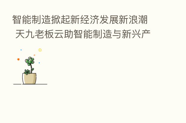 智能制造掀起新经济发展新浪潮 天九老板云助智能制造与新兴产业加速崛起
