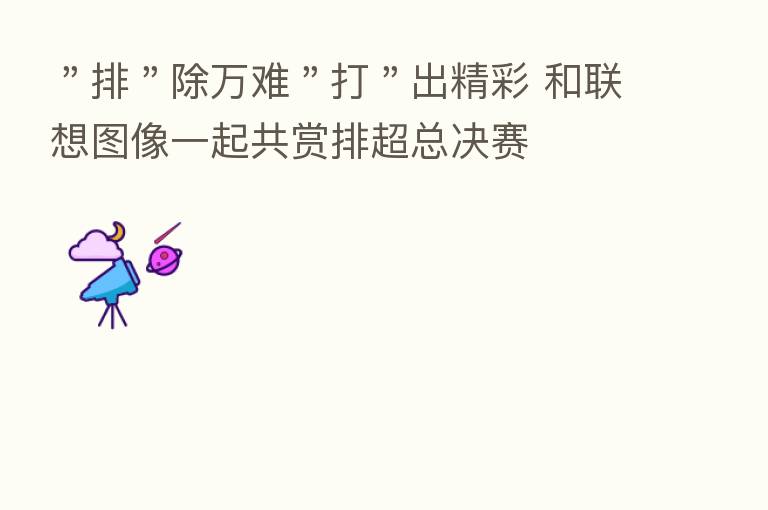 "排"除万难"打"出精彩 和联想图像一起共赏排超总决赛