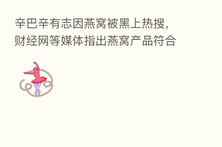 辛巴辛有志因燕窝被黑上热搜,财经网等媒体指出燕窝产品符合标准