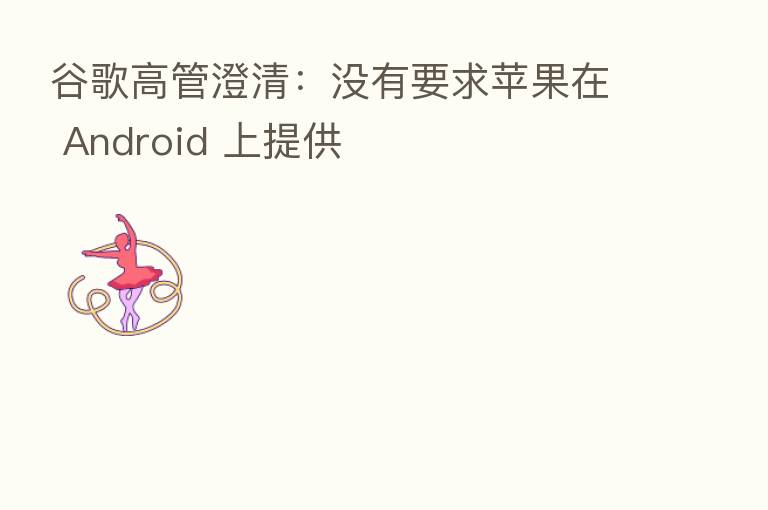 谷歌高管澄清:没有要求苹果在 Android 上提供