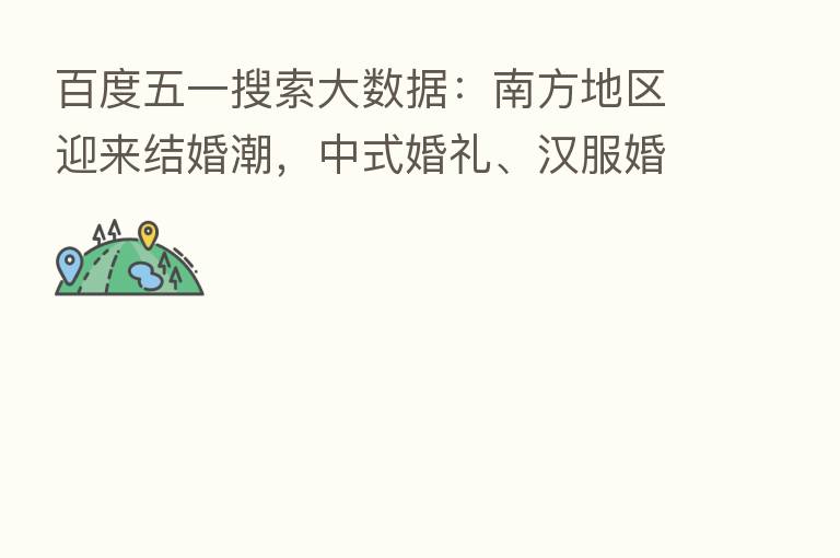 百度五一搜索大数据：南方地区迎来结婚潮，中式婚礼、汉服婚礼成新人首选