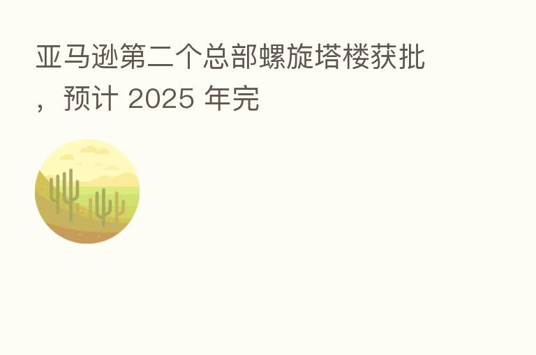 亚马逊 二个总部螺旋塔楼获批,预计 2025 年完