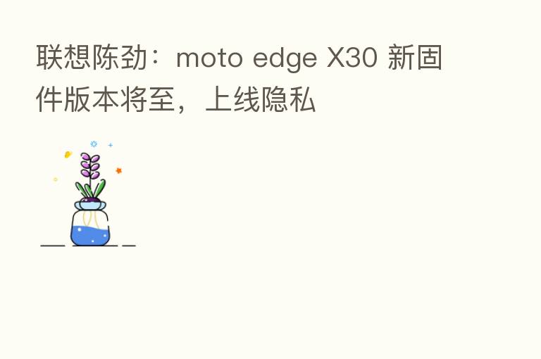 联想陈劲:moto edge X30 新固件版本将至,上线隐私