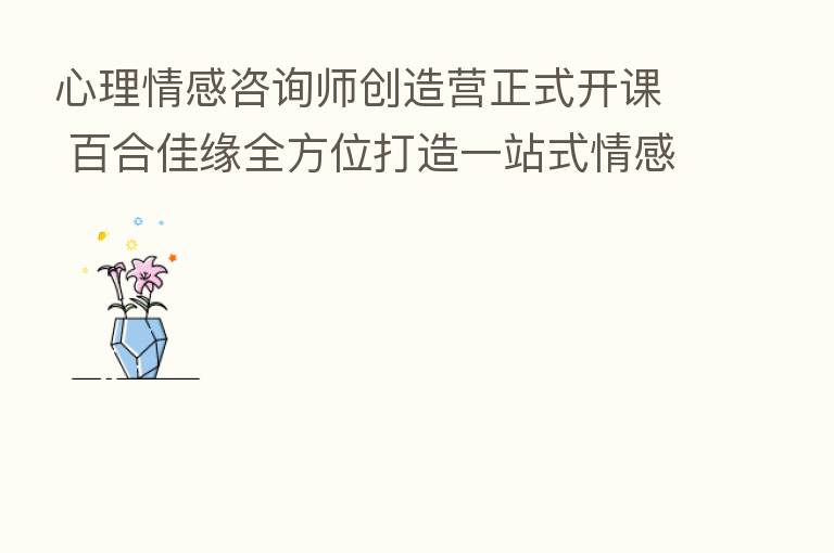 心理情感咨询师创造营正式开课 百合佳缘全方位打造一站式情感IP