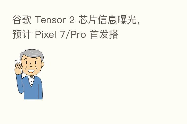 谷歌 Tensor 2 芯片信息曝光,预计 Pixel 7/Pro 首发搭