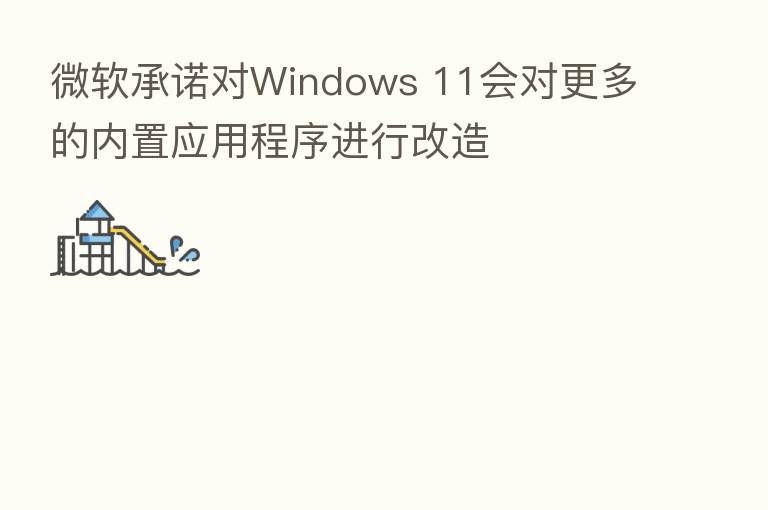 微软承诺对Windows 11会对更多的内置应用程序进行改造