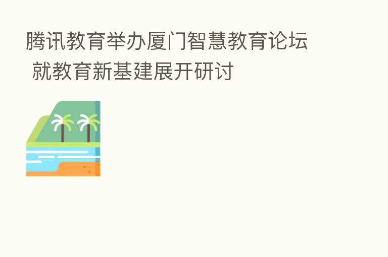 腾讯教育举办厦门智慧教育论坛 就教育新基建展开研讨