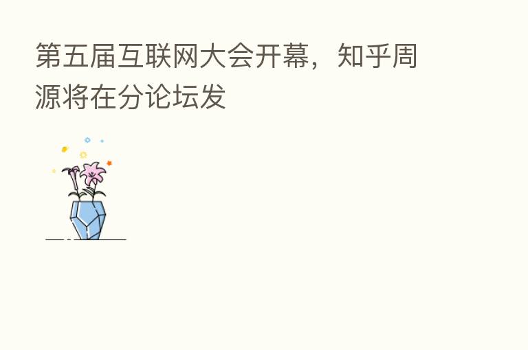   五届互联网大会开幕，知乎周源将在分论坛发