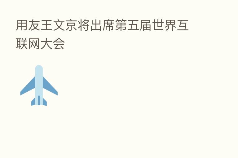 用友王文京将出席 五届世界互联网大会