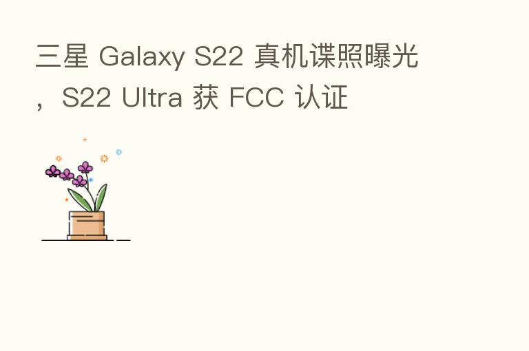 三星 Galaxy S22 真机谍照曝光,S22 Ultra 获 FCC 认证