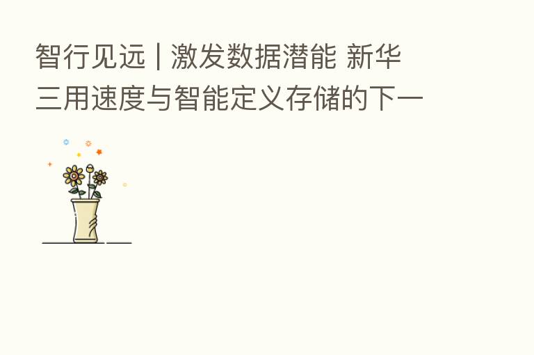 智行见远 | 激发数据潜能 新华三用速度与智能定义存储的下一个十年