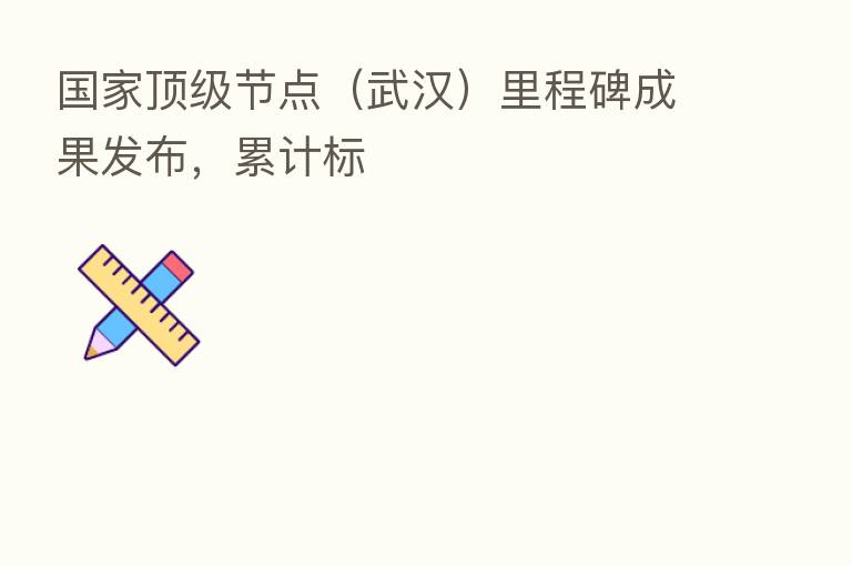 国家顶级节点(武汉)里程碑成果发布,累计标