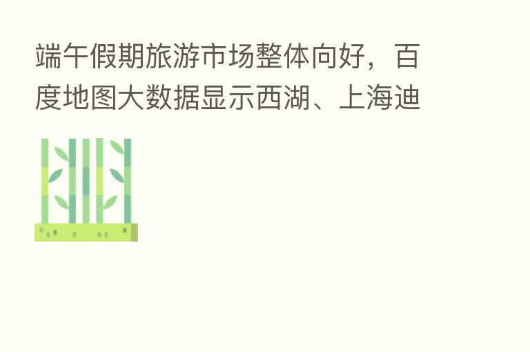 端午假期旅游市场整体向好,百度地图大数据显示西湖、上海迪士尼等地热度较高