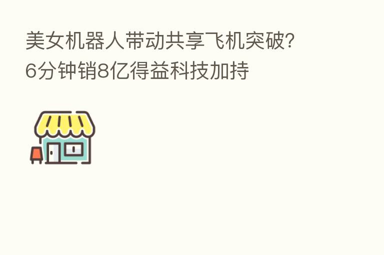 美女机器人带动共享飞机突破?6分钟销8亿得益科技加持
