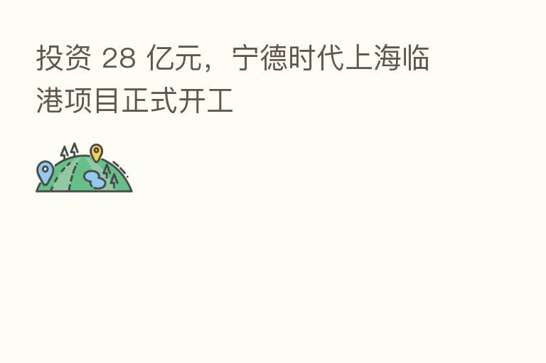 投资 28 亿元,宁德时代上海临港项目正式开工