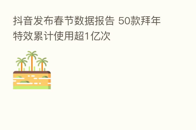 抖音发布春节数据报告 50款拜年特效累计使用超1亿次