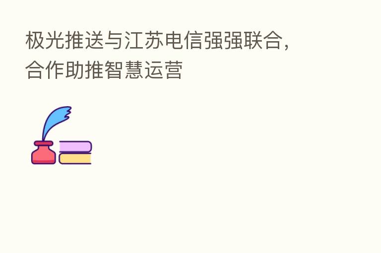 极光推送与江苏电信强强联合,合作助推智慧运营