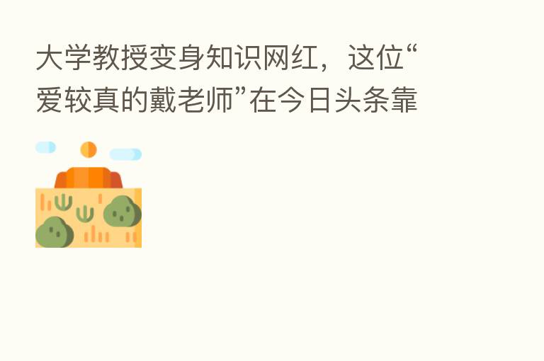 大学教授变身知识网红,这位“爱较真的戴老师”在今日头条靠科普火出圈
