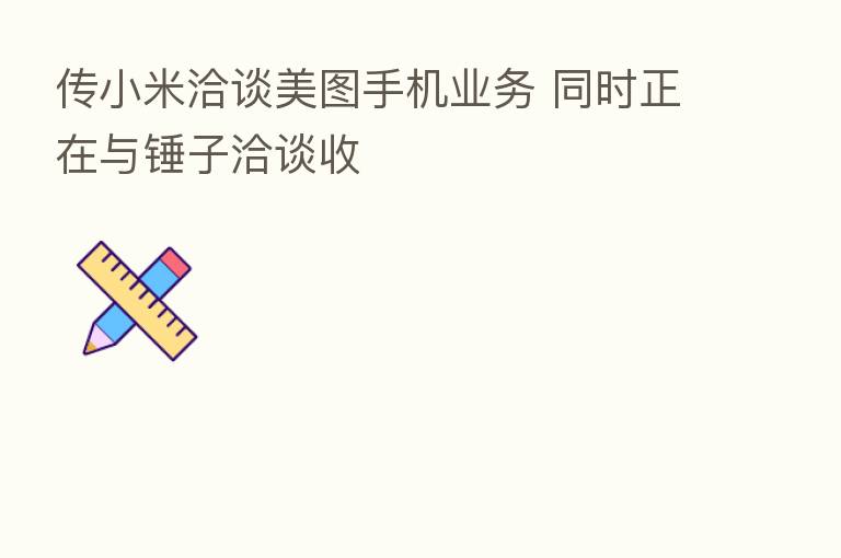 传小米洽谈美图手机业务 同时正在与锤子洽谈收