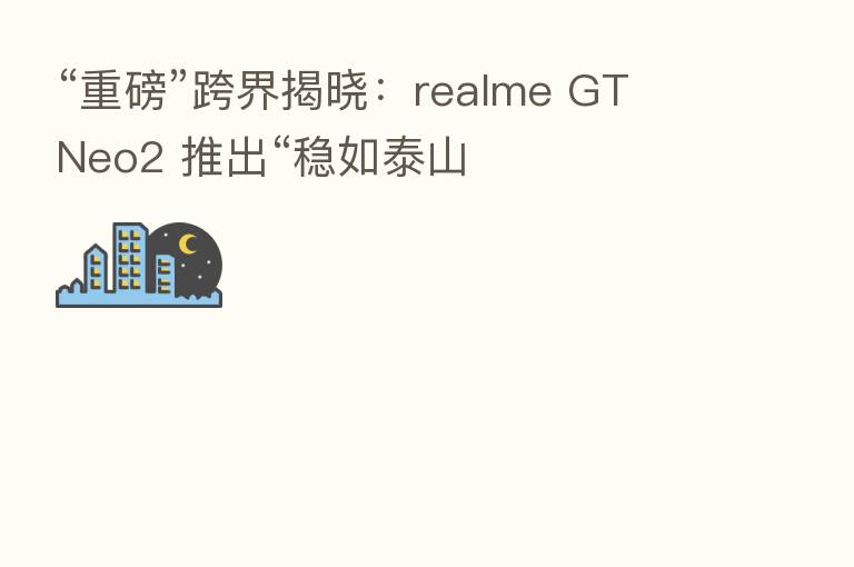 “重磅”跨界揭晓:realme GT Neo2 推出“稳如泰山