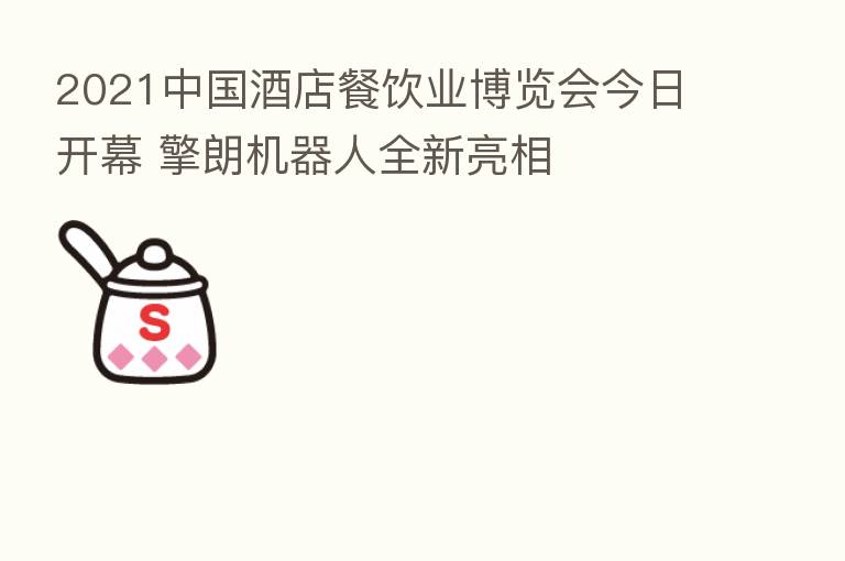 2021中国酒店餐饮业博览会今日开幕 擎朗机器人全新亮相