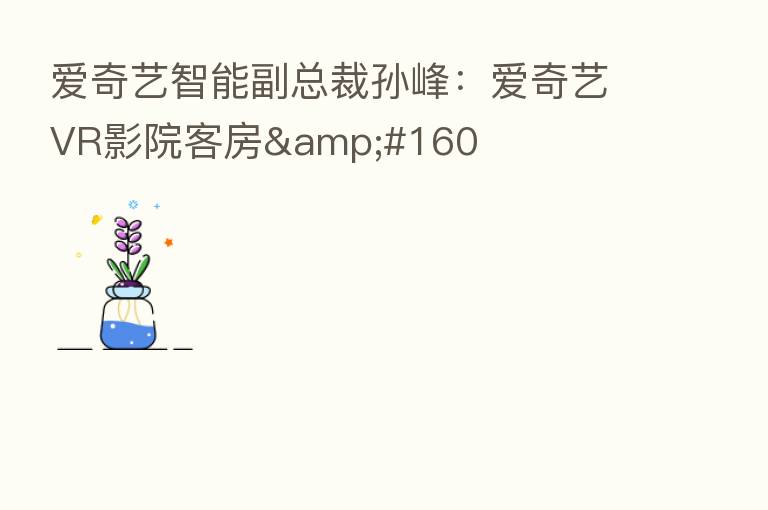 爱奇艺智能副总裁孙峰:爱奇艺VR影院客房 