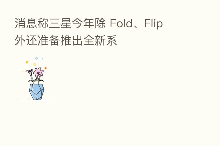 消息称三星今年除 Fold、Flip 外还准备推出全新系