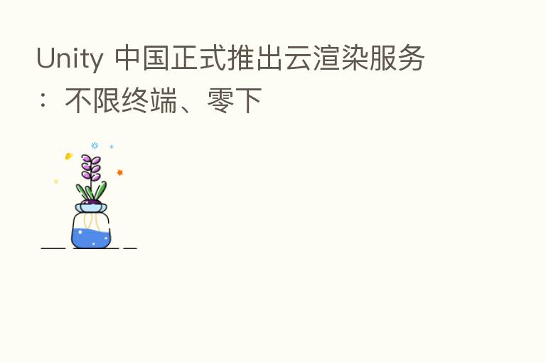 Unity 中国正式推出云渲染服务:不限终端、零下
