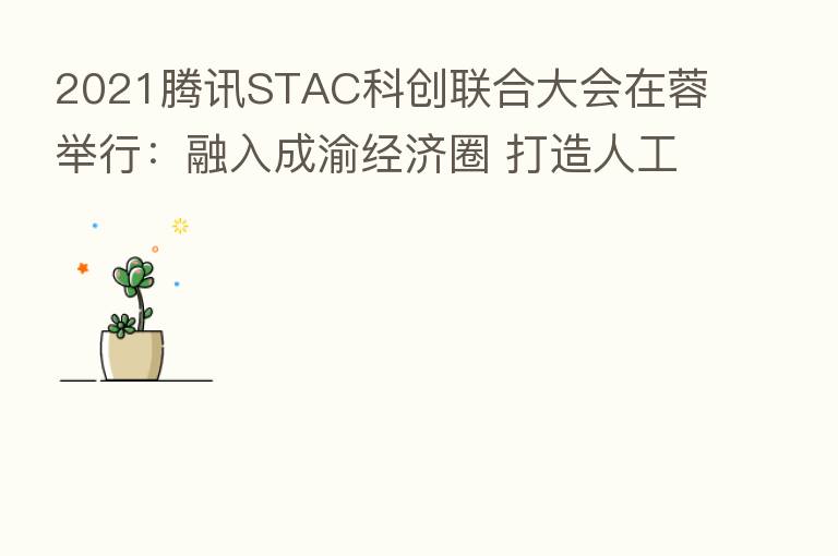 2021腾讯STAC科创联合大会在蓉举行:融入成渝经济圈 打造人工智能人才高地