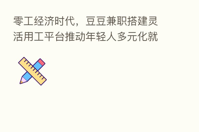 零工经济时代,豆豆兼职搭建灵活用工平台推动年轻人多元化就业