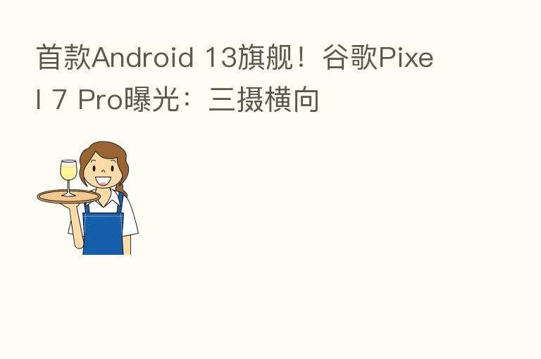 首款Android 13旗舰!谷歌Pixel 7 Pro曝光:三摄横向
