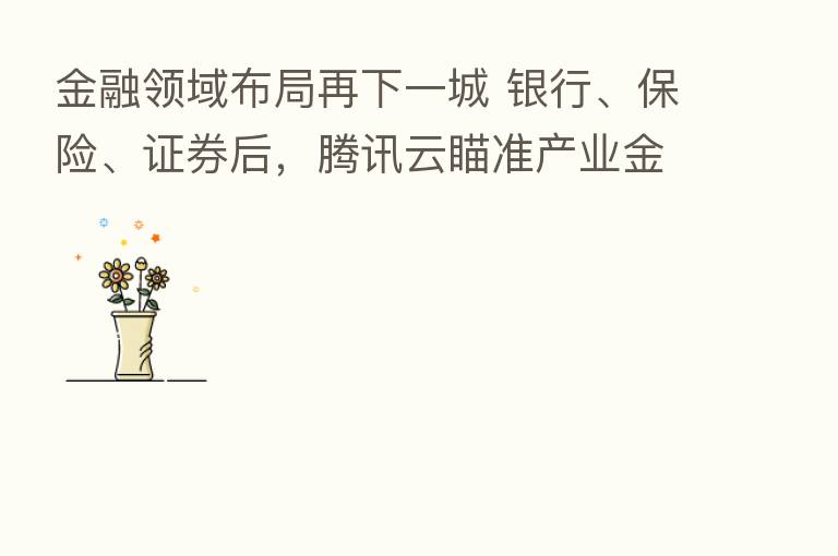 金融领域布局再下一城 银行、 、证券后,腾讯云瞄准产业金融数字化 这波出击如何打