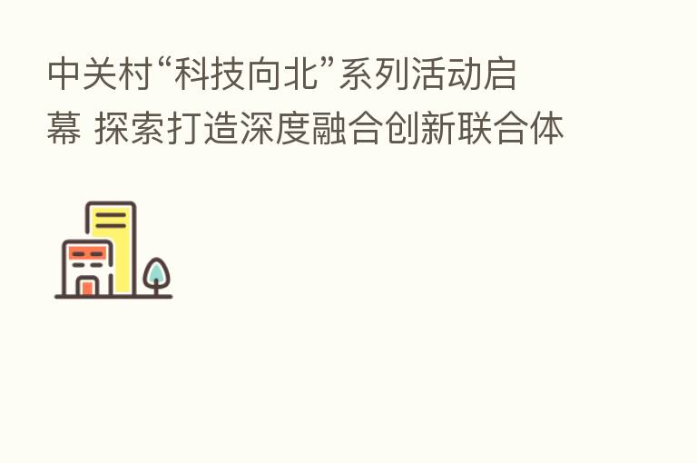 中关村“科技向北”系列活动启幕 探索打造深度 创新联合体