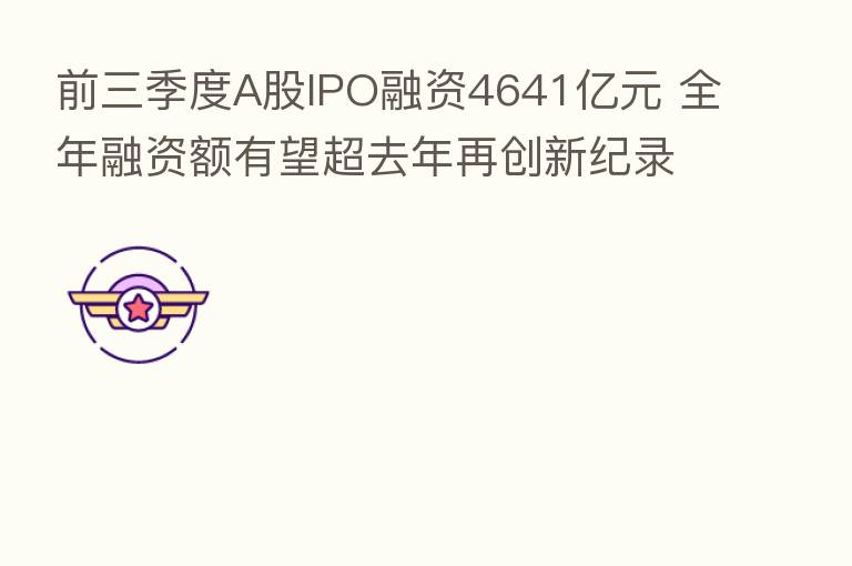 前三季度A股IPO融资4641亿元 全年融资额有望超去年再创新纪录