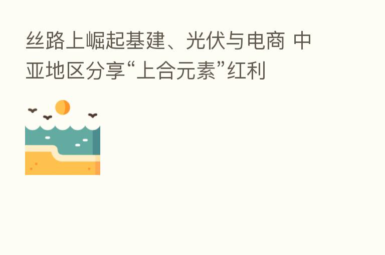 丝路上崛起基建、光伏与电商 中亚地区 “上合元素”红利