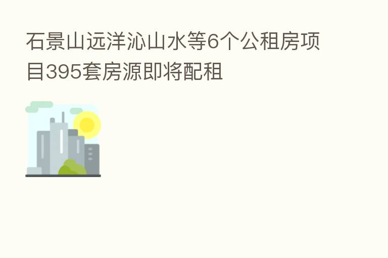 石景山远洋沁山水等6个公租房项目395套房源即将配租