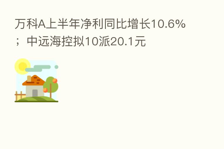 万科A上半年净利同比增长10.6%;中远海控拟10派20.1元
