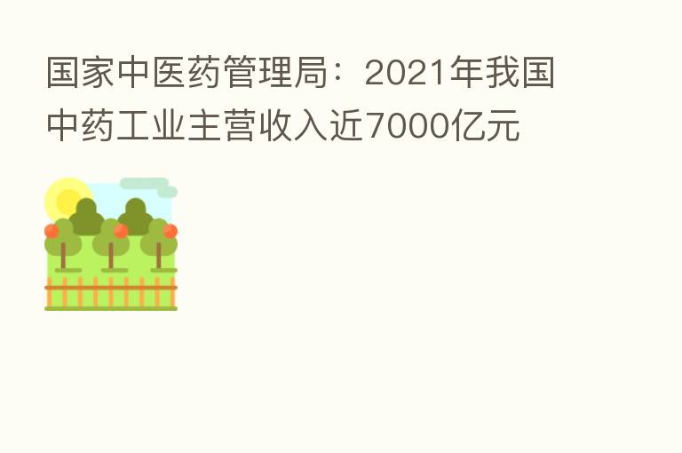 国家中医药管理局:2021年我国中药工业主营收入近7000亿元