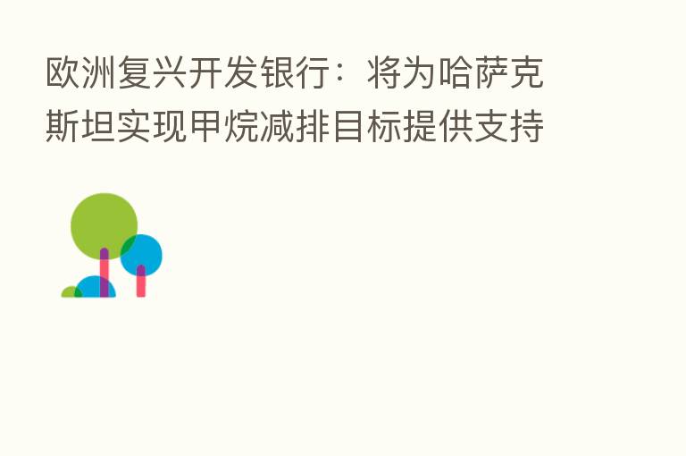欧洲复兴开发银行:将为哈萨克斯坦实现甲烷减排目标提供支持