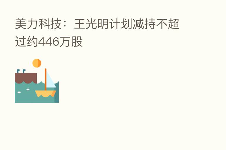 美力科技:王光明计划减持不超过约446万股