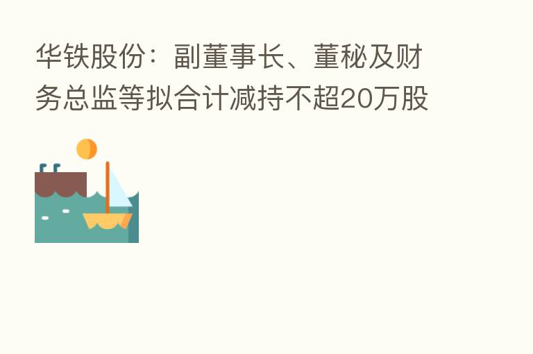 华铁股份:副董事长、董秘及财务总监等拟合计减持不超20万股公司股份