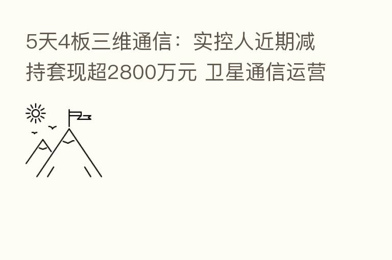 5天4板三维通信：实控人近期减持套现超2800万元 卫星通信运营服务业务由持股比46.8%的控股子公司实施