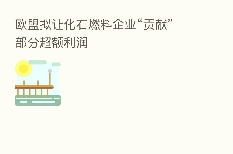 欧盟拟让化石燃料企业“贡献”部分超额利润