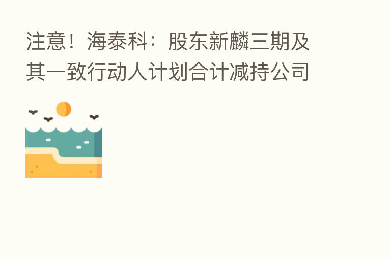 注意!海泰科:股东新麟三期及其一致行动人计划合计减持公司股份不超过192万股