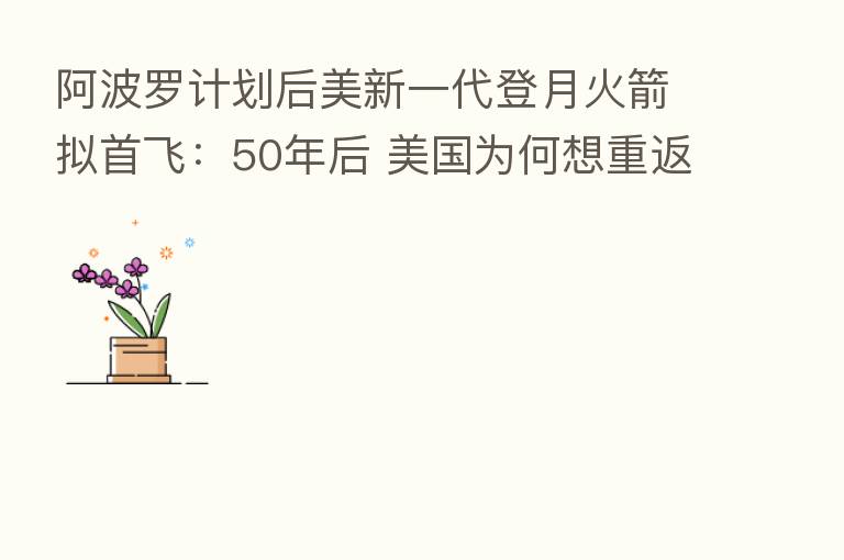 阿波罗计划后美新一代登月火箭拟首飞:50年后 美国为何想重返月球?
