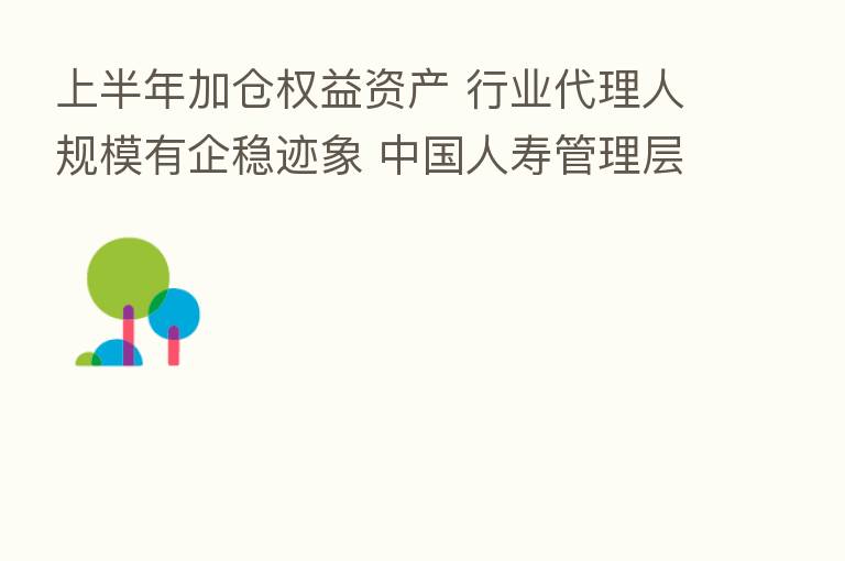 上半年加仓权益资产 行业代理人规模有企稳迹象 中国人寿管理层回应市场关切!