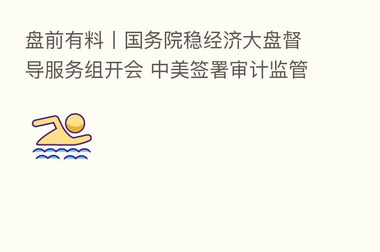 盘前有料丨国务院稳经济大盘督导服务组开会 中美签署审计监管合作协议 重要消息还有这些
