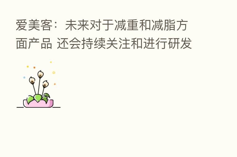 爱美客:未来对于减重和减脂方面产品 还会持续关注和进行研发