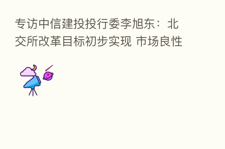 专访中信建投投行委李旭东:北交所改革目标初步实现 市场良性循环态势渐成