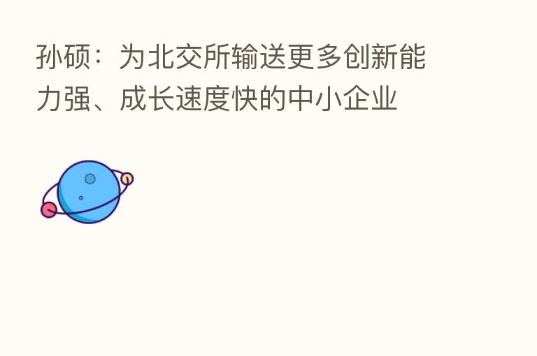 孙硕:为北交所输送更多创新能力强、成长速度快的中小企业